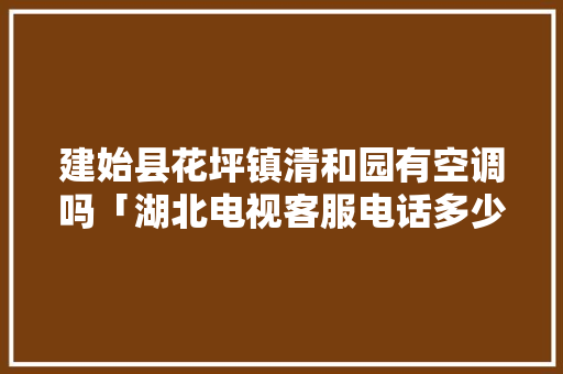 建始县花坪镇清和园有空调吗「湖北电视客服电话多少」 建始县花坪镇清和园有空调吗「湖北电视客服电话多少」 厨房维修