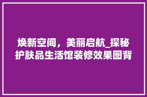 焕新空间，美丽启航_探秘护肤品生活馆装修效果图背后的美学奥秘 焕新空间，美丽启航_探秘护肤品生活馆装修效果图背后的美学奥秘 居家维修